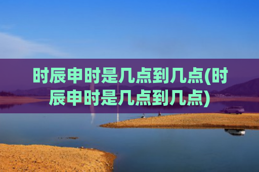 时辰申时是几点到几点(时辰申时是几点到几点)