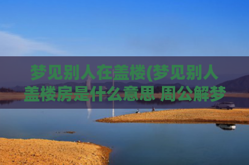 梦见别人在盖楼(梦见别人盖楼房是什么意思 周公解梦)