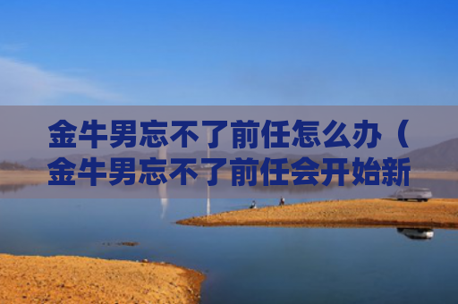 金牛男忘不了前任怎么办（金牛男忘不了前任会开始新的感情吗）
