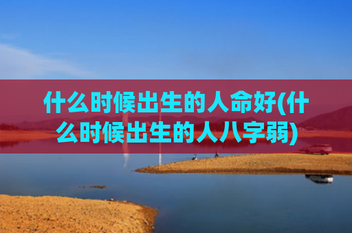 什么时候出生的人命好(什么时候出生的人八字弱) 什么时候出生的人命好(什么时候出生的人八字弱)