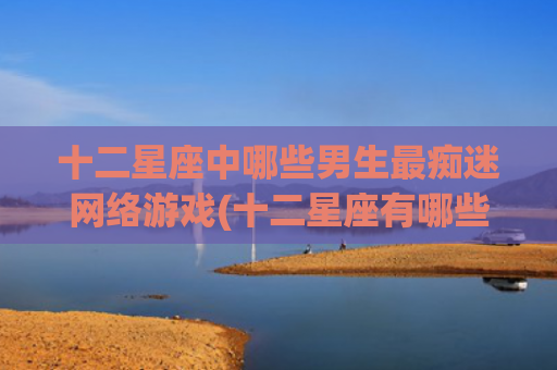 十二星座中哪些男生最痴迷网络游戏(十二星座有哪些星座是学霸) 十二星座中哪些男生最痴迷网络游戏(十二星座有哪些星座是学霸)
