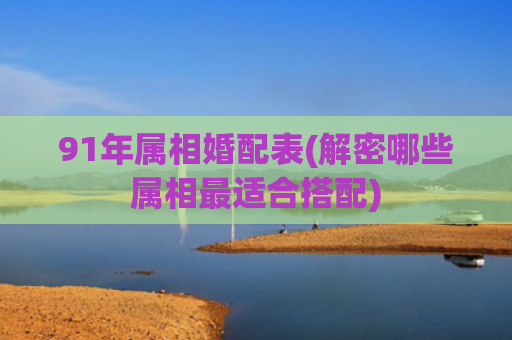 91年属相婚配表(解密哪些属相最适合搭配)