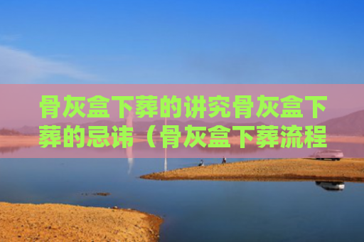 骨灰盒下葬的讲究骨灰盒下葬的忌讳（骨灰盒下葬流程是什么?有哪些注意事项）
