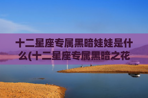十二星座专属黑暗娃娃是什么(十二星座专属黑暗之花)