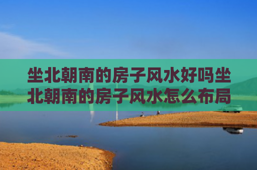 坐北朝南的房子风水好吗坐北朝南的房子风水怎么布局（坐北朝南的房子风水吉位）