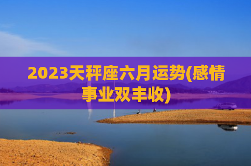 2023天秤座六月运势(感情事业双丰收)