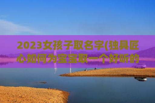 2023女孩子取名字(独具匠心如何为宝宝取一个好听的名字)