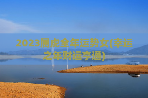 2023属虎全年运势女(幸运之年财运亨通)