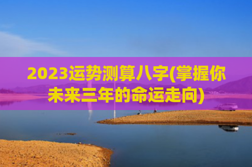 2023运势测算八字(掌握你未来三年的命运走向)