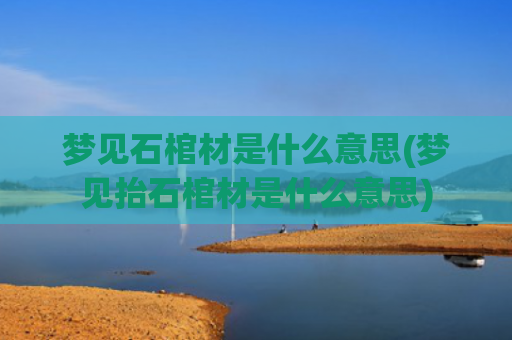 梦见石棺材是什么意思(梦见抬石棺材是什么意思)