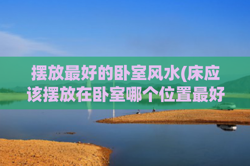 摆放最好的卧室风水(床应该摆放在卧室哪个位置最好)