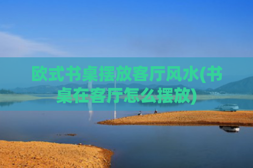 欧式书桌摆放客厅风水(书桌在客厅怎么摆放)