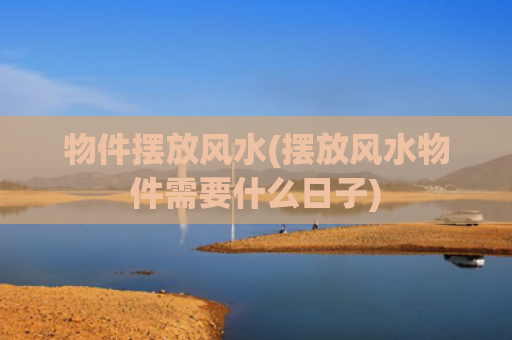 物件摆放风水(摆放风水物件需要什么日子)