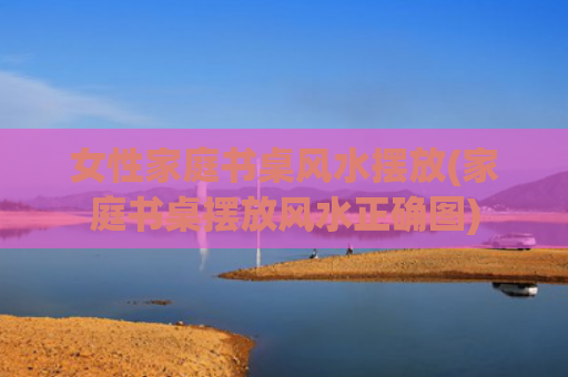 女性家庭书桌风水摆放(家庭书桌摆放风水正确图)