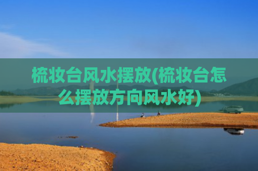 梳妆台风水摆放(梳妆台怎么摆放方向风水好)