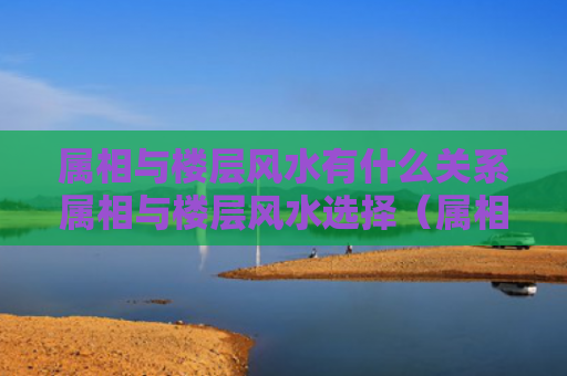 属相与楼层风水有什么关系属相与楼层风水选择（属相与楼层有道理吗）