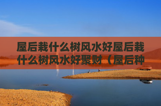 屋后栽什么树风水好屋后栽什么树风水好聚财（屋后种什么树最旺风水?福气要靠自己种）