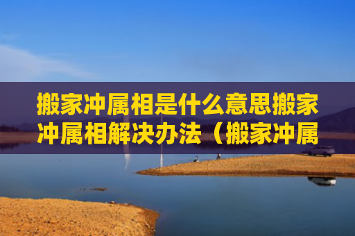 搬家冲属相是什么意思搬家冲属相解决办法（搬家冲属相对谁不好）
