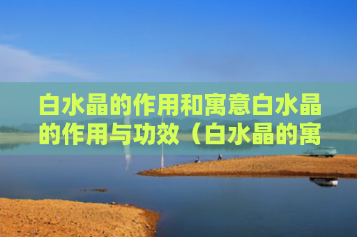 白水晶的作用和寓意白水晶的作用与功效（白水晶的寓意 白水晶的功效与作用）
