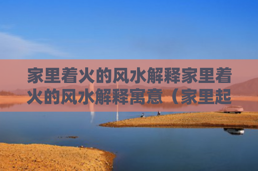 家里着火的风水解释家里着火的风水解释寓意（家里起火 风水）