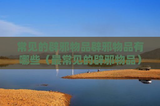 常见的辟邪物品辟邪物品有哪些（最常见的辟邪物品）