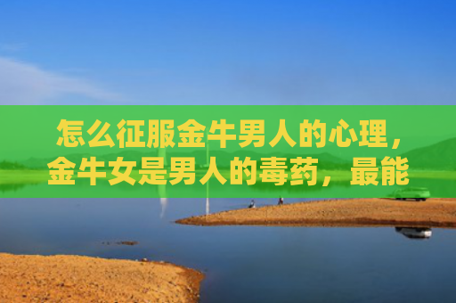怎么征服金牛男人的心理，金牛女是男人的毒药，最能征服男人