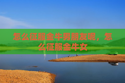 怎么征服金牛男朋友呢，怎么征服金牛女