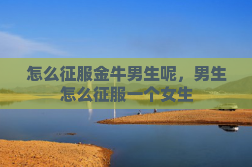 怎么征服金牛男生呢，男生怎么征服一个女生