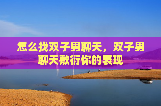 怎么找双子男聊天，双子男聊天敷衍你的表现