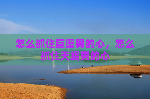 怎么抓住巨蟹男的心，怎么抓住天蝎男的心