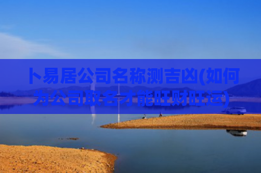 卜易居公司名称测吉凶(如何为公司取名才能旺财旺运)
