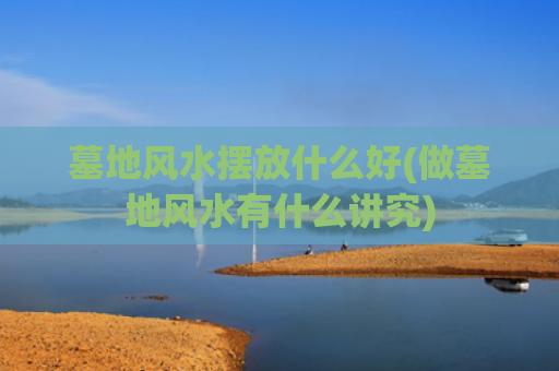 墓地风水摆放什么好(做墓地风水有什么讲究)