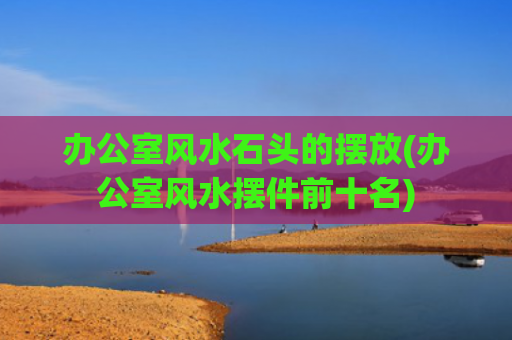 办公室风水石头的摆放(办公室风水摆件前十名)