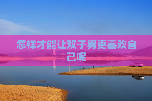 怎样才能让双子男更喜欢自己呢