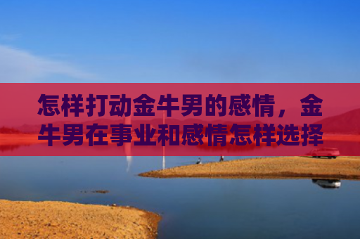 怎样打动金牛男的感情，金牛男在事业和感情怎样选择