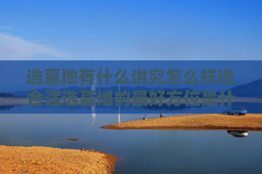 选墓地有什么讲究怎么样选合适选墓地的最好方位是什么（选墓地忌讳什么）