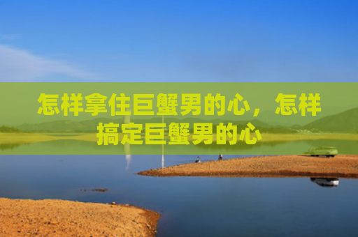 怎样拿住巨蟹男的心，怎样搞定巨蟹男的心