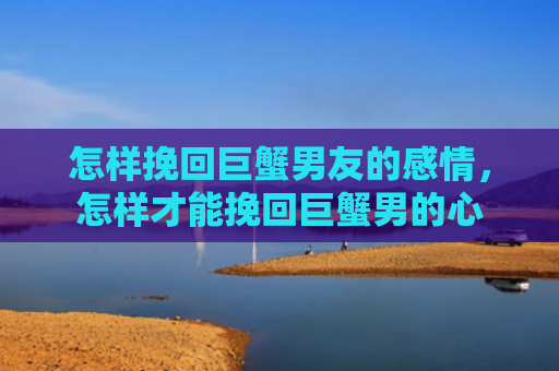 怎样挽回巨蟹男友的感情，怎样才能挽回巨蟹男的心