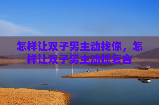 怎样让双子男主动找你，怎样让双子男主动提复合