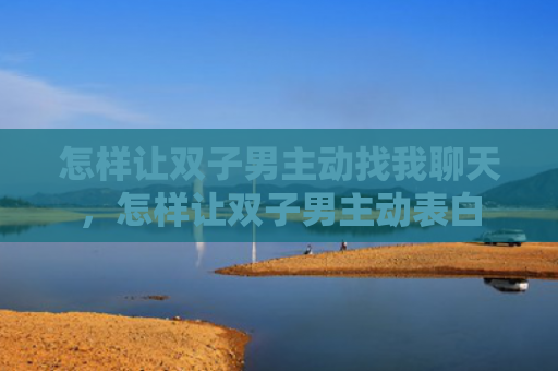 怎样让双子男主动找我聊天，怎样让双子男主动表白