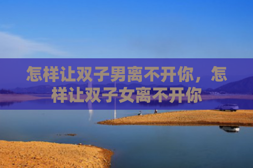 怎样让双子男离不开你，怎样让双子女离不开你