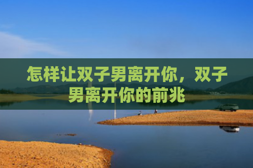 怎样让双子男离开你，双子男离开你的前兆