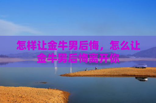 怎样让金牛男后悔，怎么让金牛男后悔离开你