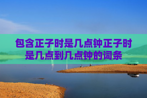 包含正子时是几点钟正子时是几点到几点钟的词条