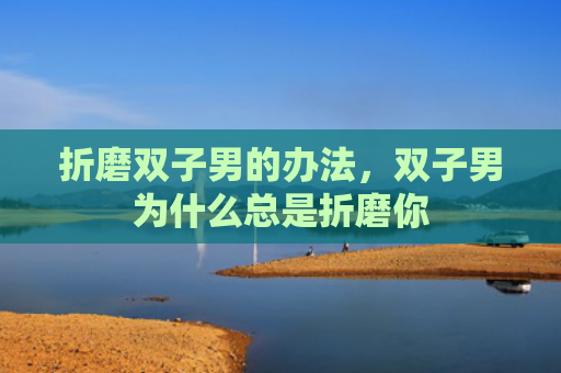 折磨双子男的办法，双子男为什么总是折磨你