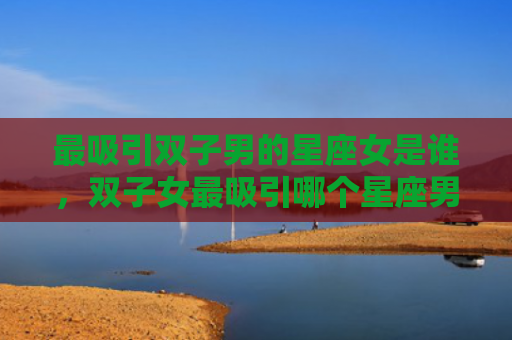 最吸引双子男的星座女是谁，双子女最吸引哪个星座男