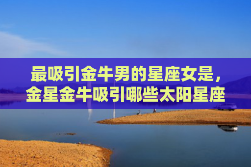 最吸引金牛男的星座女是，金星金牛吸引哪些太阳星座