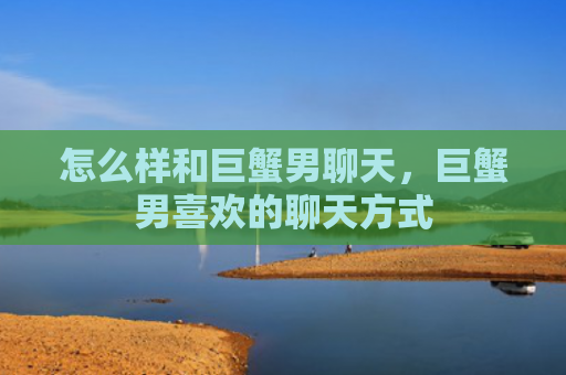 怎么样和巨蟹男聊天，巨蟹男喜欢的聊天方式