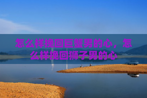 怎么样挽回巨蟹男的心，怎么样挽回狮子男的心