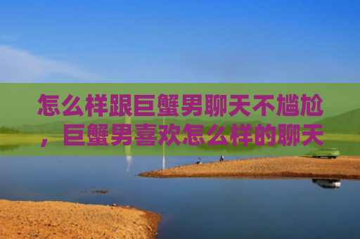 怎么样跟巨蟹男聊天不尴尬，巨蟹男喜欢怎么样的聊天方式